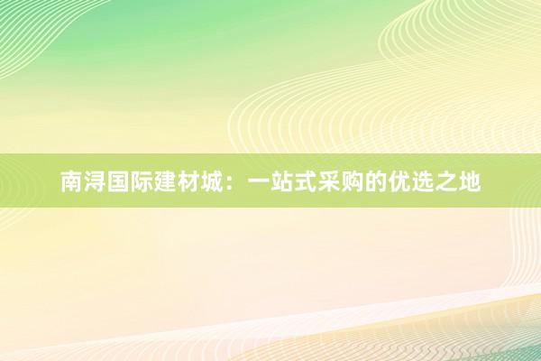 南浔国际建材城：一站式采购的优选之地