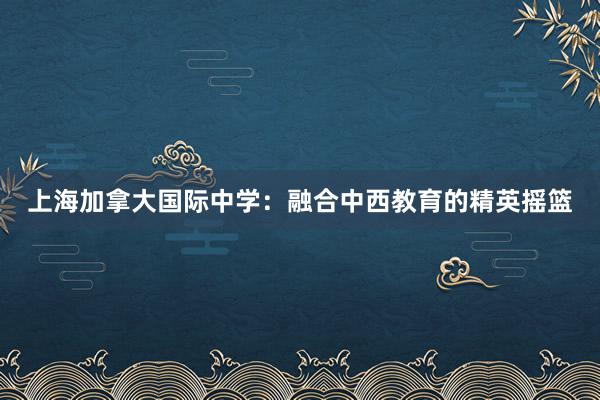 上海加拿大国际中学：融合中西教育的精英摇篮